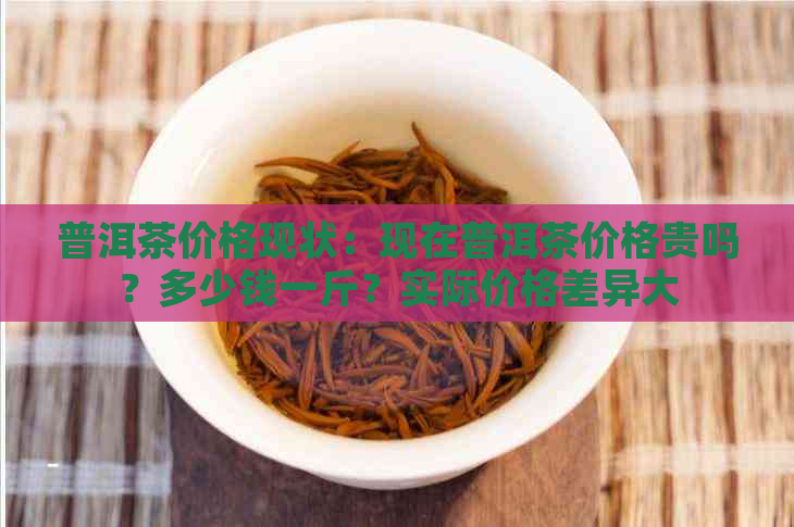 普洱茶价格现状：现在普洱茶价格贵吗？多少钱一斤？实际价格差异大