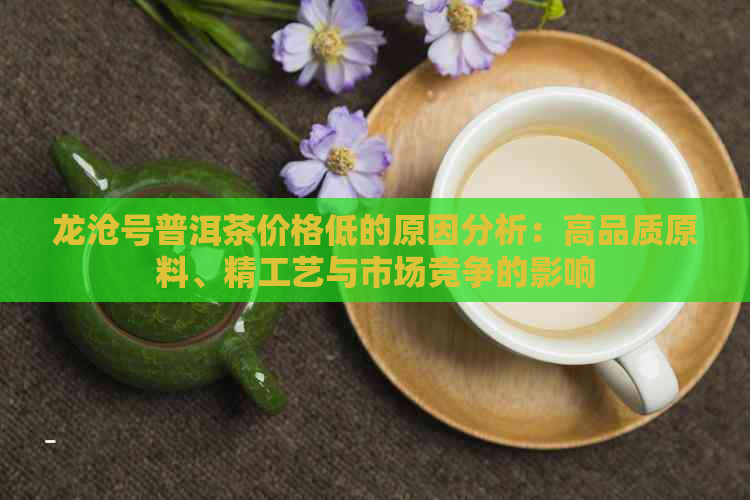 龙沧号普洱茶价格低的原因分析：高品质原料、精工艺与市场竞争的影响