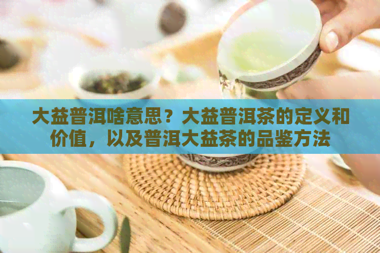 大益普洱啥意思？大益普洱茶的定义和价值，以及普洱大益茶的品鉴方法