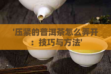 '压紧的普洱茶怎么弄开：技巧与方法'