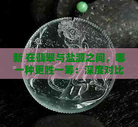 新 在翡翠与盐源之间，哪一种更胜一筹：深度对比分析