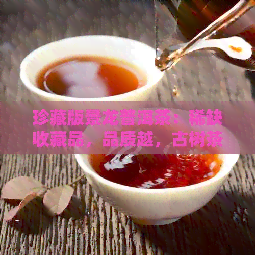 珍藏版景龙普洱茶：稀缺收藏品，品质越，古树茶香浓