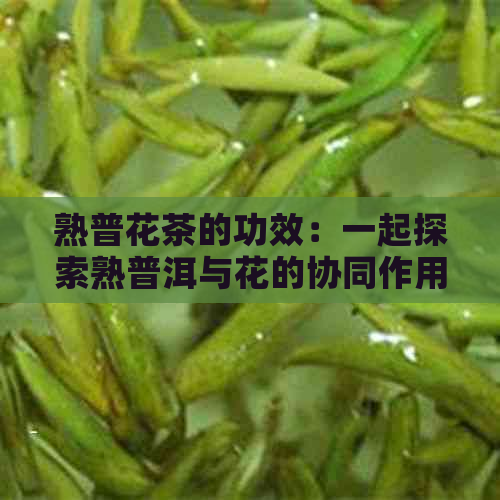 熟普花茶的功效：一起探索熟普洱与花的协同作用与禁忌