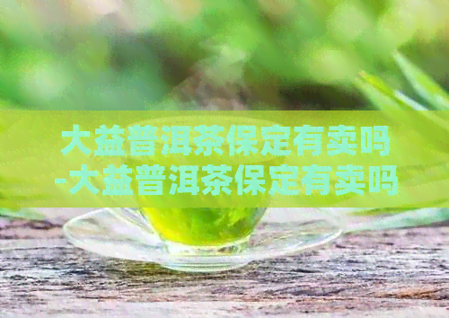 大益普洱茶保定有卖吗-大益普洱茶保定有卖吗多少钱