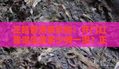 正皓普洱茶价格：开门红普洱生茶多少钱一泡？正皓茶业价格表全面解析！