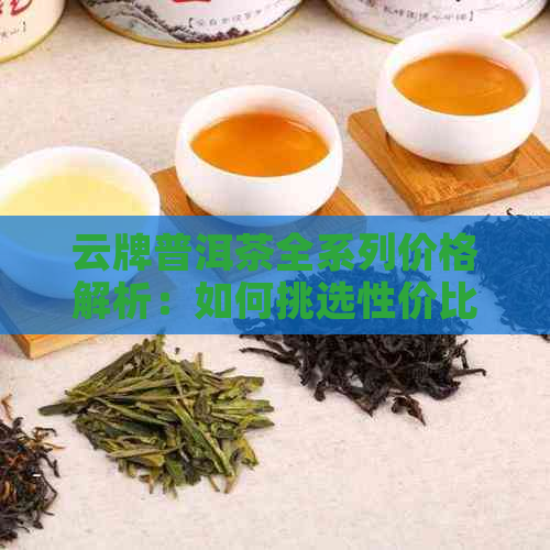 云牌普洱茶全系列价格解析：如何挑选性价比更高的茶叶？