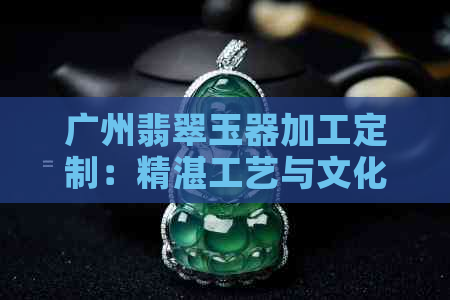 广州翡翠玉器加工定制：精湛工艺与文化传承的完美结合