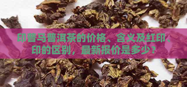 印普马普洱茶的价格、含义及红印、印的区别，最新报价是多少？