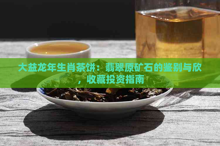 大益龙年生肖茶饼：翡翠原矿石的鉴别与欣，收藏投资指南