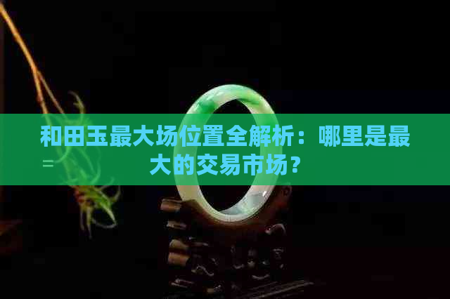 和田玉更大场位置全解析：哪里是更大的交易市场？