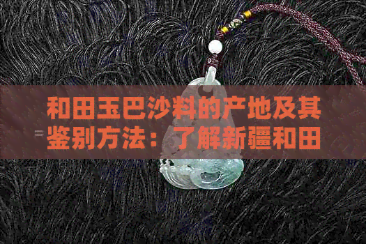 和田玉巴沙料的产地及其鉴别方法：了解新疆和田地区的独特魅力