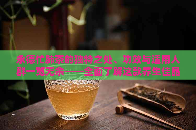 永德忙肺茶的独特之处、功效与适用人群一览无余——全面了解这款养生佳品