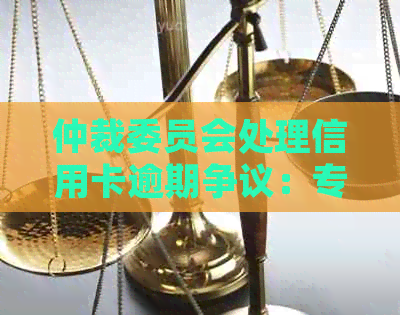 仲裁委员会处理信用卡逾期争议：专业、公正、高效