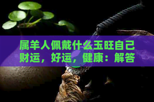 属羊人佩戴什么玉旺自己财运，好运，健康：解答你的疑惑