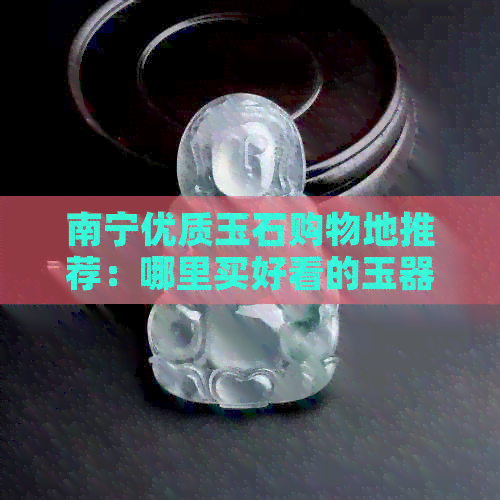 南宁优质玉石购物地推荐：哪里买好看的玉器？