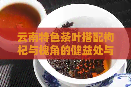 云南特色茶叶搭配枸杞与槐角的健益处与冲泡技巧