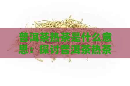 普洱茶热茶是什么意思：探讨普洱茶热茶的定义及功效。