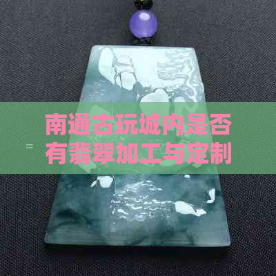 南通古玩城内是否有翡翠加工与定制服务？请告诉我更多相关信息。