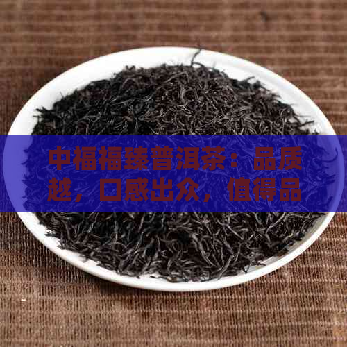 中福福臻普洱茶：品质越，口感出众，值得品鉴！