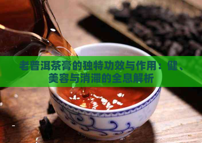 老普洱茶膏的独特功效与作用：健、美容与消滞的全息解析