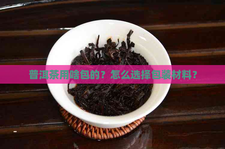 普洱茶用啥包的？怎么选择包装材料？