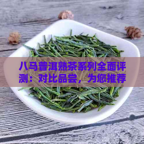 八马普洱熟茶系列全面评测：对比品尝，为您推荐最美味的熟茶款式