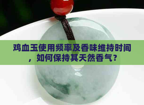 鸡血玉使用频率及香味维持时间，如何保持其天然香气？