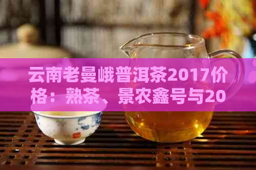 云南老曼峨普洱茶2017价格：熟茶、景农鑫号与2019年价格一览