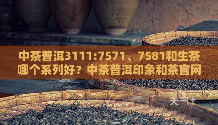 中茶普洱3111:7571、7581和生茶哪个系列好？中茶普洱印象和茶官网价格表。