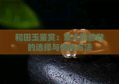 和田玉鉴赏：放大镜倍数的选择与使用方法