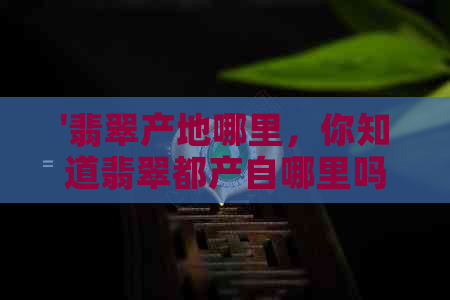 '翡翠产地哪里，你知道翡翠都产自哪里吗？翡翠都是哪里出产的好。'