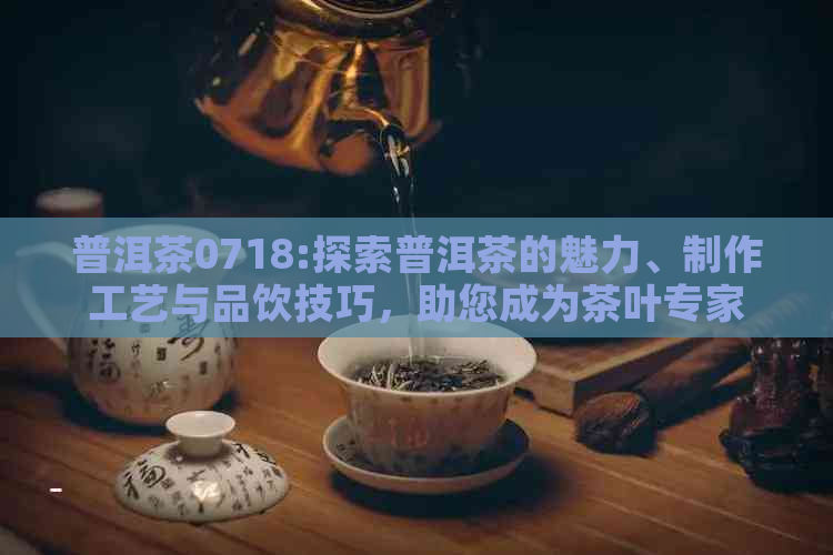 普洱茶0718:探索普洱茶的魅力、制作工艺与品饮技巧，助您成为茶叶专家