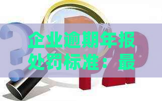 企业逾期年报处罚标准：最新规定、处理方法及罚款情况