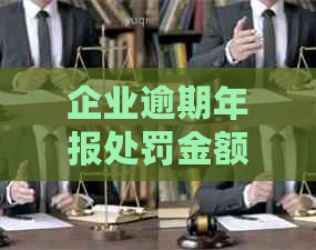 企业逾期年报处罚金额及后果解析：了解详细罚款标准和可能面临的风险