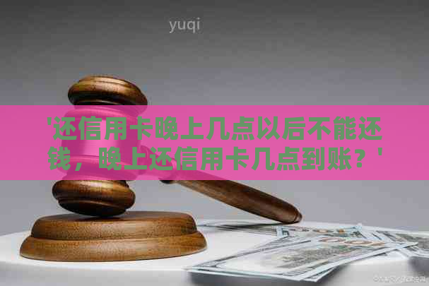 '还信用卡晚上几点以后不能还钱，晚上还信用卡几点到账？'