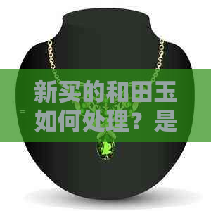 新买的和田玉如何处理？是否需要清水泡浸？了解这五个步骤保护你的玉石！