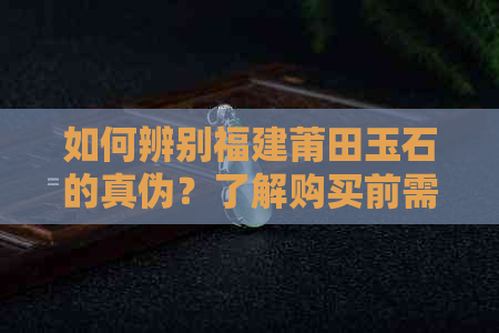 如何辨别福建莆田玉石的真伪？了解购买前需要注意的事项