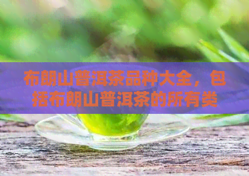 布朗山普洱茶品种大全，包括布朗山普洱茶的所有类型和特点，以及价格信息。