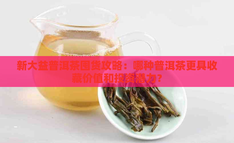 新大益普洱茶囤货攻略：哪种普洱茶更具收藏价值和投资潜力？