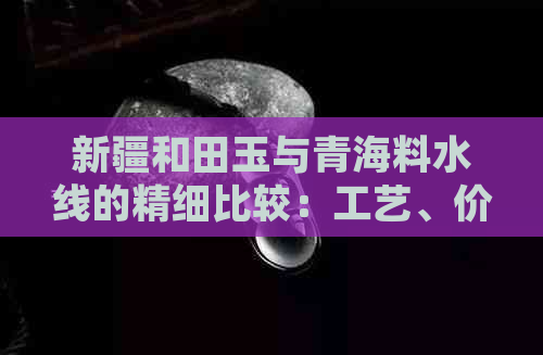 新疆和田玉与青海料水线的精细比较：工艺、价值与鉴赏