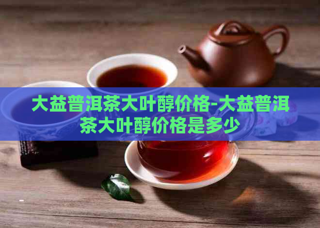 大益普洱茶大叶醇价格-大益普洱茶大叶醇价格是多少