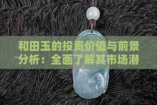 和田玉的投资价值与前景分析：全面了解其市场潜力、投资风险及未来趋势