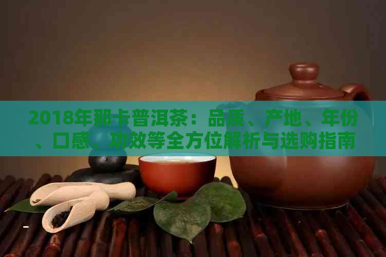 2018年那卡普洱茶：品质、产地、年份、口感、功效等全方位解析与选购指南