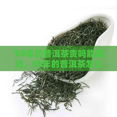 '09年的普洱茶贵吗能喝吗，09年的普洱茶怎么样：了解价格和品质'