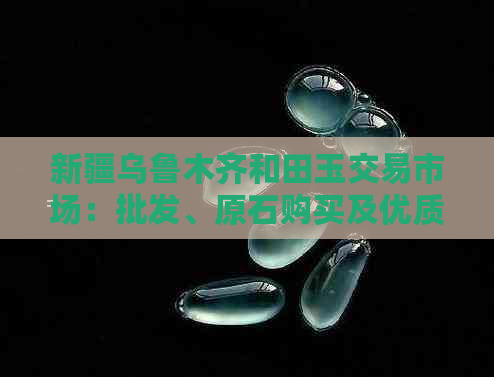 新疆乌鲁木齐和田玉交易市场：批发、原石购买及优质市场推荐