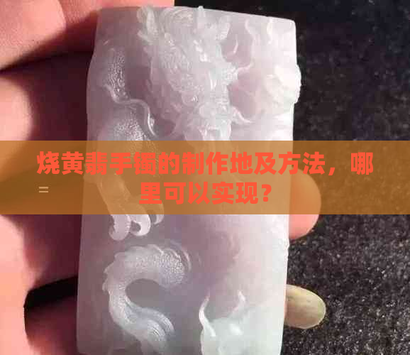 烧黄翡手镯的制作地及方法，哪里可以实现？