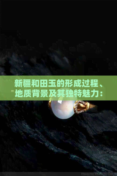 新疆和田玉的形成过程、地质背景及其独特魅力：探索这一珍贵宝石的奥秘