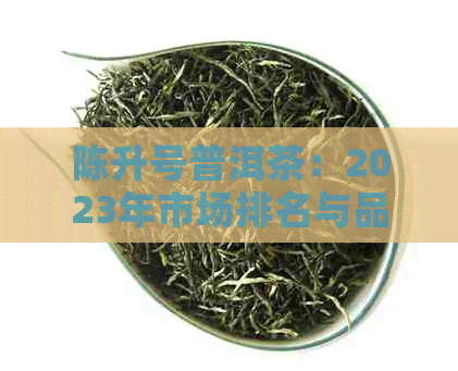 陈升号普洱茶：2023年市场排名与品质分析，消费者必看指南