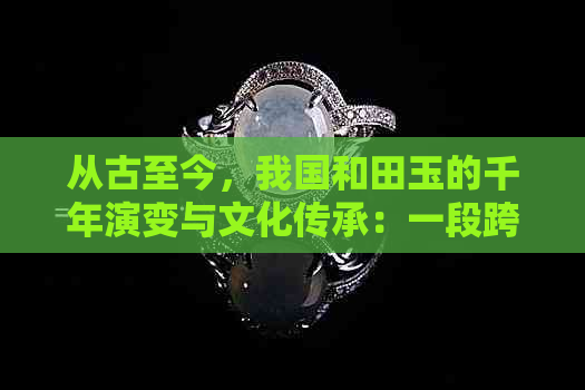 从古至今，我国和田玉的千年演变与文化传承：一段跨度超过7000年的历史探究