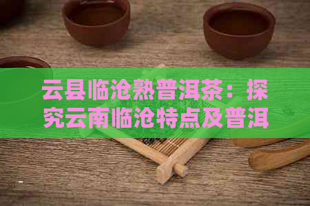 云县临沧熟普洱茶：探究云南临沧特点及普洱茶熟茶魅力